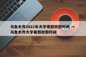 乌鲁木齐2021年大学寒假放假时间 → 乌鲁木齐大学暑假放假时间