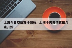 上海今日疫情直播回放：上海今天疫情直播几点开始