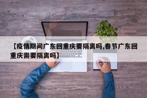 【疫情期间广东回重庆要隔离吗,春节广东回重庆需要隔离吗】