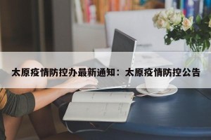 太原疫情防控办最新通知：太原疫情防控公告