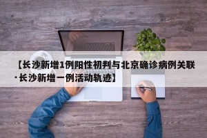 【长沙新增1例阳性初判与北京确诊病例关联·长沙新增一例活动轨迹】