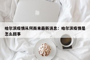 哈尔滨疫情从何而来最新消息：哈尔滨疫情是怎么回事