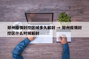 郑州疫情封控区域多久解封 → 郑州疫情封控区什么时候解封
