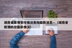 湖南省疫情管控情况贵阳最新消息—（湖南省疫情防控最新情况）