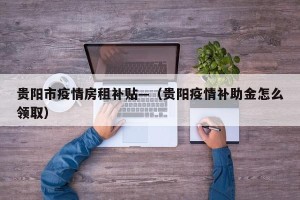 贵阳市疫情房租补贴—（贵阳疫情补助金怎么领取）