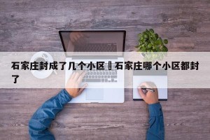 石家庄封成了几个小区›石家庄哪个小区都封了