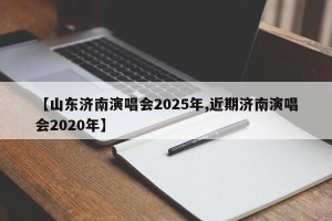 【山东济南演唱会2025年,近期济南演唱会2020年】