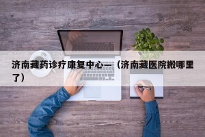 济南藏药诊疗康复中心—（济南藏医院搬哪里了）