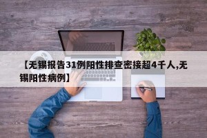 【无锡报告31例阳性排查密接超4千人,无锡阳性病例】