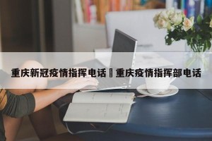 重庆新冠疫情指挥电话›重庆疫情指挥部电话