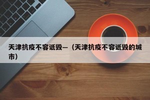 天津抗疫不容诋毁—（天津抗疫不容诋毁的城市）