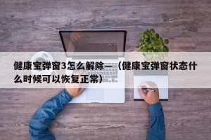 健康宝弹窗3怎么解除—（健康宝弹窗状态什么时候可以恢复正常）