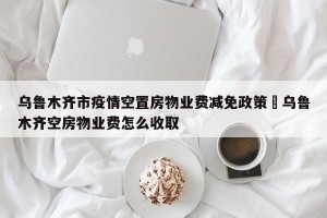 乌鲁木齐市疫情空置房物业费减免政策›乌鲁木齐空房物业费怎么收取