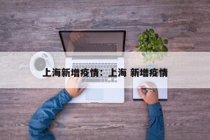 上海新增疫情：上海 新增疫情