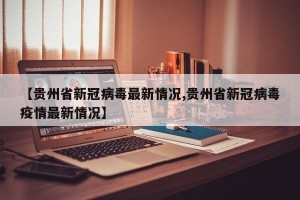 【贵州省新冠病毒最新情况,贵州省新冠病毒疫情最新情况】