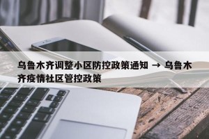乌鲁木齐调整小区防控政策通知 → 乌鲁木齐疫情社区管控政策