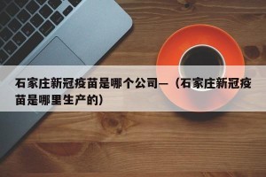 石家庄新冠疫苗是哪个公司—（石家庄新冠疫苗是哪里生产的）