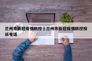 兰州市新冠疫情防控›兰州市新冠疫情防控投诉电话