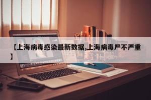 【上海病毒感染最新数据,上海病毒严不严重】