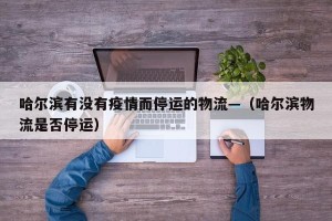 哈尔滨有没有疫情而停运的物流—（哈尔滨物流是否停运）