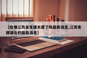 【疫情江苏省支援太原了吗最新消息,江苏支援湖北的最新消息】