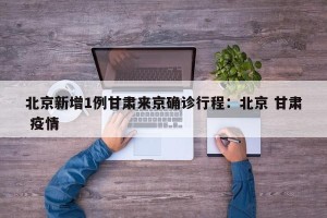 北京新增1例甘肃来京确诊行程：北京 甘肃 疫情