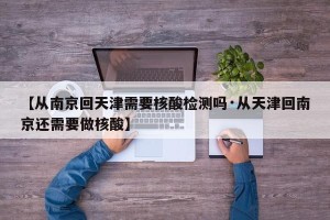 【从南京回天津需要核酸检测吗·从天津回南京还需要做核酸】