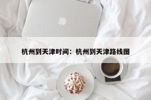杭州到天津时间：杭州到天津路线图