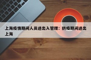 上海疫情期间人员进出入管理：防疫期间进出上海