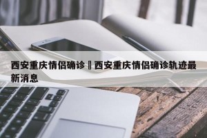 西安重庆情侣确诊›西安重庆情侣确诊轨迹最新消息