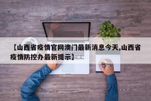 【山西省疫情官网澳门最新消息今天,山西省疫情防控办最新提示】