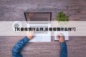 【长春疫情什么样,长春疫情什么样?】