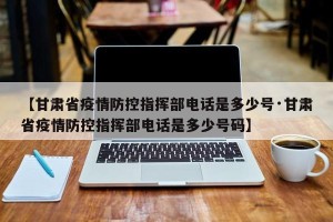 【甘肃省疫情防控指挥部电话是多少号·甘肃省疫情防控指挥部电话是多少号码】