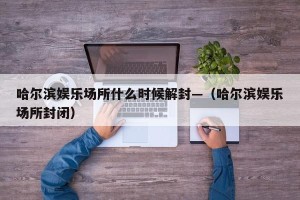 哈尔滨娱乐场所什么时候解封—（哈尔滨娱乐场所封闭）
