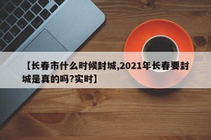 【长春市什么时候封城,2021年长春要封城是真的吗?实时】