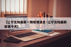 【辽宁沈阳最新一期疫情消息·辽宁沈阳最新疫情今天】