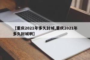 【重庆2021年多久封城,重庆2021年多久封城啊】