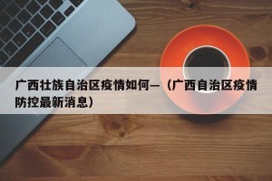 广西壮族自治区疫情如何—（广西自治区疫情防控最新消息）