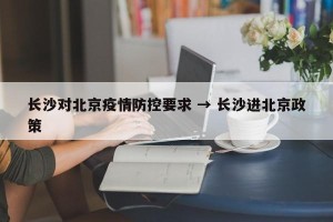 长沙对北京疫情防控要求 → 长沙进北京政策