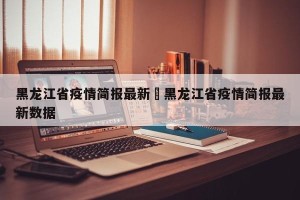 黑龙江省疫情简报最新›黑龙江省疫情简报最新数据