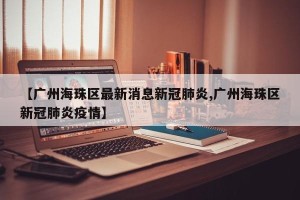 【广州海珠区最新消息新冠肺炎,广州海珠区新冠肺炎疫情】