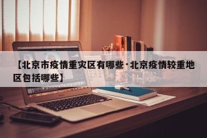 【北京市疫情重灾区有哪些·北京疫情较重地区包括哪些】