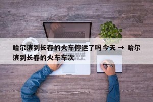 哈尔滨到长春的火车停运了吗今天 → 哈尔滨到长春的火车车次