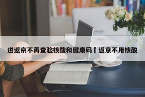进返京不再查验核酸和健康码›返京不用核酸