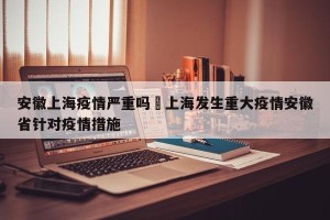 安徽上海疫情严重吗›上海发生重大疫情安徽省针对疫情措施