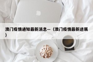 澳门疫情通知最新消息—（澳门疫情最新进展）