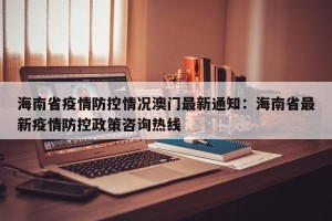 海南省疫情防控情况澳门最新通知：海南省最新疫情防控政策咨询热线