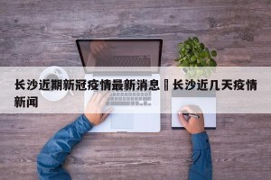 长沙近期新冠疫情最新消息›长沙近几天疫情新闻