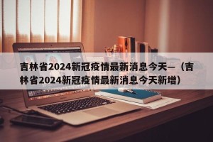 吉林省2024新冠疫情最新消息今天—（吉林省2024新冠疫情最新消息今天新增）
