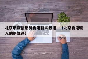 北京市疫情形势香港新闻报道—（北京香港输入病例轨迹）